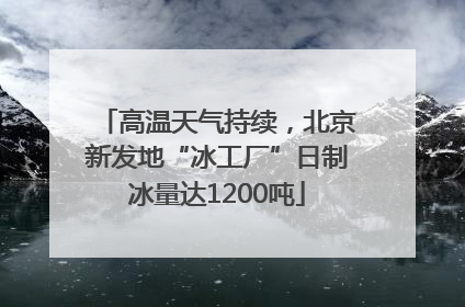 高温天气持续，北京新发地“冰工厂”日制冰量达1200吨