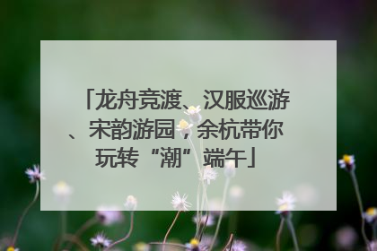龙舟竞渡、汉服巡游、宋韵游园，余杭带你玩转“潮”端午