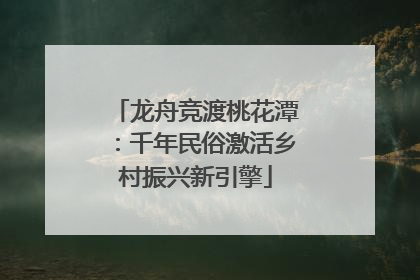 龙舟竞渡桃花潭:千年民俗激活乡村振兴新引擎
