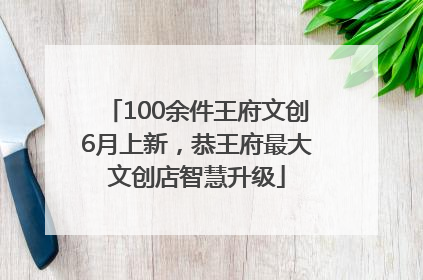 100余件王府文创6月上新，恭王府最大文创店智慧升级