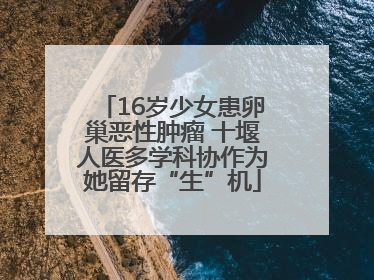 16岁少女患卵巢恶性肿瘤 十堰人医多学科协作为她留存“生”机