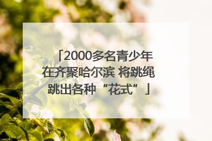2000多名青少年在齐聚哈尔滨 将跳绳跳出各种“花式”