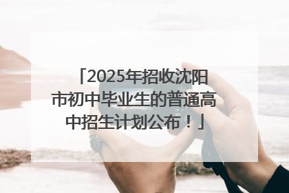 2025年招收沈阳市初中毕业生的普通高中招生计划公布！