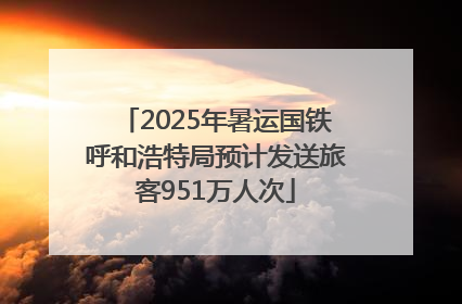 2025年暑运国铁呼和浩特局预计发送旅客951万人次