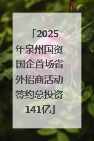 2025年泉州国资国企首场省外招商活动签约总投资141亿