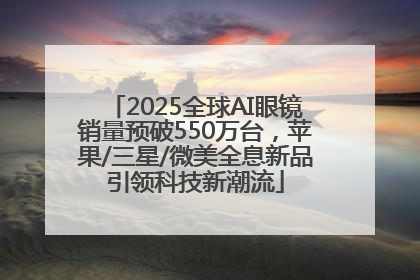 2025全球AI眼镜销量预破550万台，苹果/三星/微美全息新品引领科技新潮流