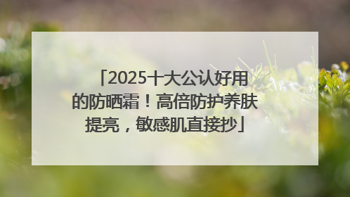 2025十大公认好用的防晒霜！高倍防护养肤提亮，敏感肌直接抄