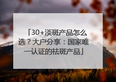 30+淡斑产品怎么选？大户分享：国家唯一认证的祛斑产品