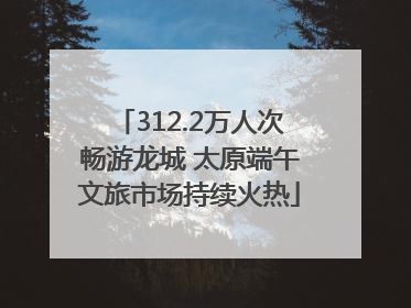 312.2万人次畅游龙城 太原端午文旅市场持续火热