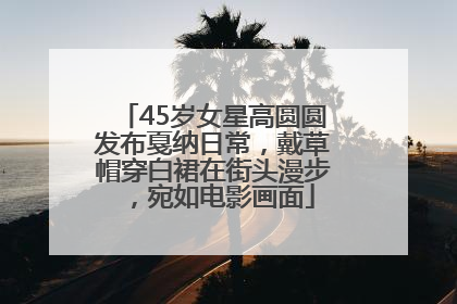 45岁女星高圆圆发布戛纳日常，戴草帽穿白裙在街头漫步，宛如电影画面