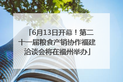 6月13日开幕！第二十一届粮食产销协作福建洽谈会将在福州举办