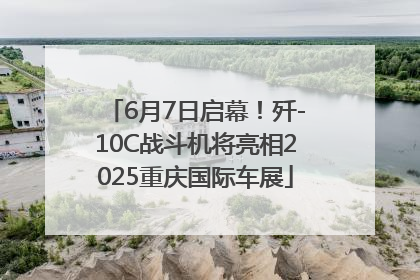 6月7日启幕！歼-10C战斗机将亮相2025重庆国际车展